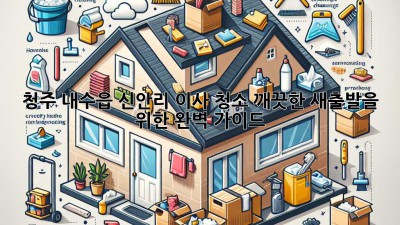 청주 내수읍 신안리 이사 청소: 깨끗한 새출발을 위한 완벽 가이드