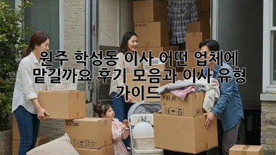 원주 학성동 이사, 어떤 업체에 맡길까요? 후기 모음과 이사 유형 가이드
